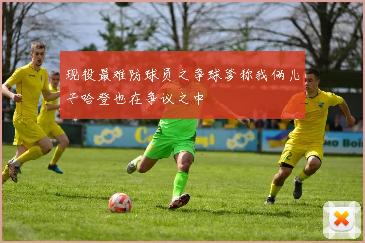 现役最难防球员之争球爹称我俩儿子哈登也在争议之中