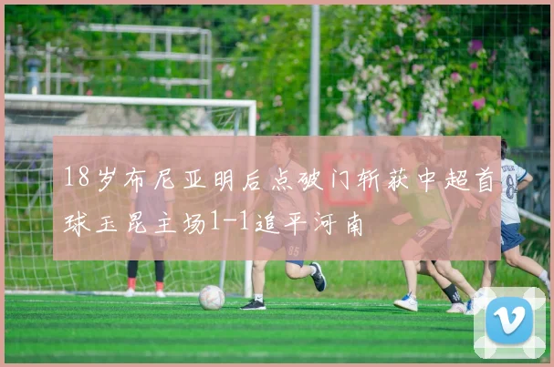 18岁布尼亚明后点破门斩获中超首球玉昆主场1-1追平河南