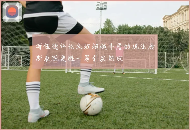 海伍德评论文班超越乔詹的说法唐斯表现更胜一筹引发热议