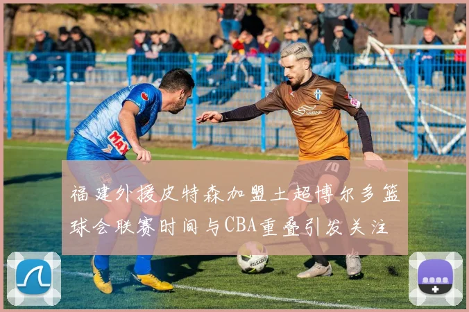 福建外援皮特森加盟土超博尔多篮球会联赛时间与CBA重叠引发关注