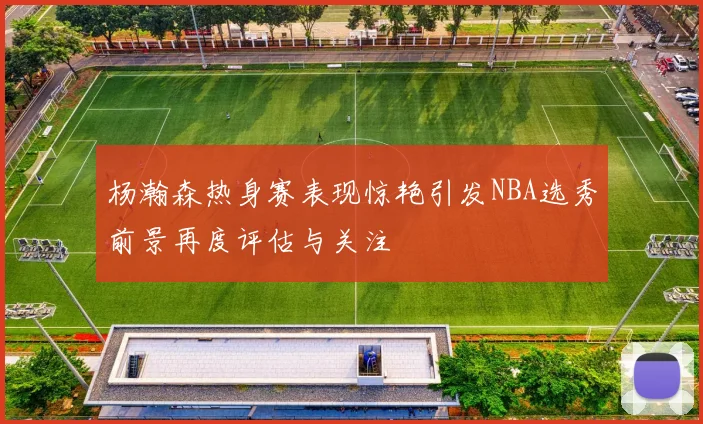 杨瀚森热身赛表现惊艳引发NBA选秀前景再度评估与关注