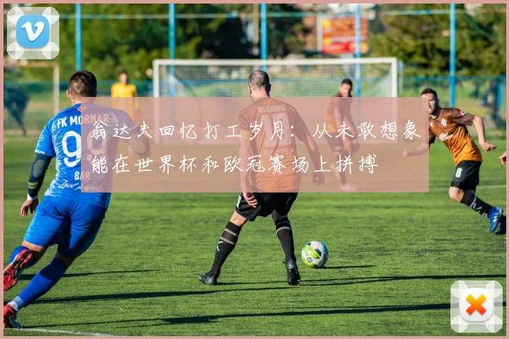 翁达夫回忆打工岁月：从未敢想象能在世界杯和欧冠赛场上拼搏