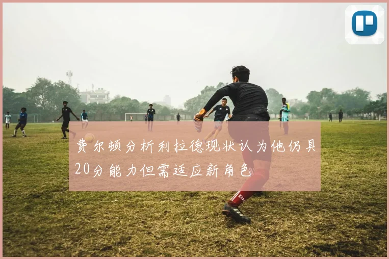 费尔顿分析利拉德现状认为他仍具20分能力但需适应新角色