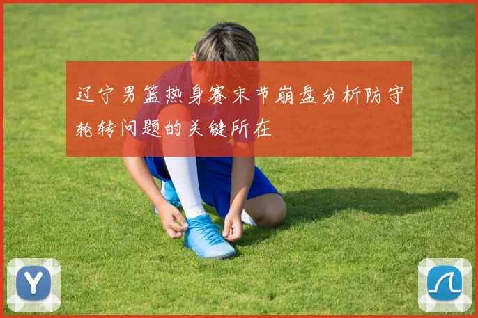 辽宁男篮热身赛末节崩盘分析防守轮转问题的关键所在